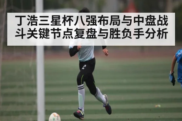 丁浩三星杯八强布局与中盘战斗关键节点复盘与胜负手分析（kaiyun）