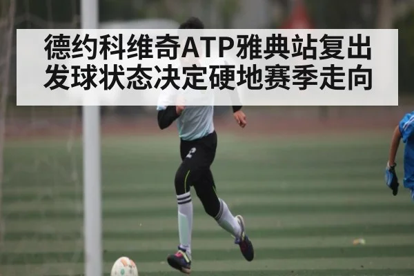 德约科维奇ATP雅典站复出 发球状态决定硬地赛季走向（kaiyun）
